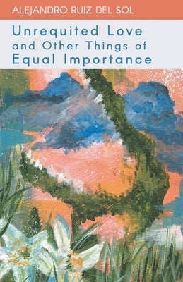 Unrequited Love and Other Things of Equal Importance by Ruiz del Sol, Alejandro