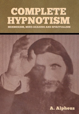 Complete Hypnotism: Mesmerism, Mind-Reading and Spiritualism by Alpheus, A.