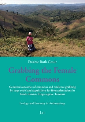 Grabbing the Female Commons: Gendered Outcomes of Commons and Resilience Grabbing by Large-Scale Land Acquisitions for Forest Plantations in Kilolo Di by Gmür, Désirée Ruth