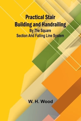 Practical Stair Building and Handrailing; By the square section and falling line system. by H. Wood, W.