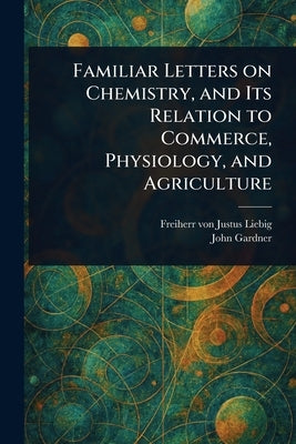 Familiar Letters on Chemistry, and Its Relation to Commerce, Physiology, and Agriculture by Liebig, Justus Freiherr Von