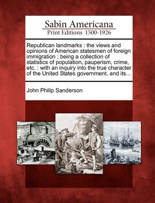 Republican Landmarks: The Views and Opinions of American Statesmen of Foreign Immigration: Being a Collection of Statistics of Population, P by Sanderson, John Philip