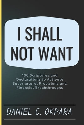 I Shall Not Want: 100 Scriptures and Declarations to Activate Supernatural Provisions and Financial Breakthroughs by Okpara, Daniel C.
