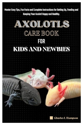 Axolotls Care Book for Kids and Newbies: Master Easy Tips, Fun Facts and Complete Instructions for Setting Up, Feeding and Keeping Your Axolotl Happy by Hampton, Charles I.