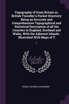 Topography of Great Britain or, British Traveller's Pocket Directory: Being an Accurate and Comprehensive Topographical and Statistical Description of by Cooke, George Alexander