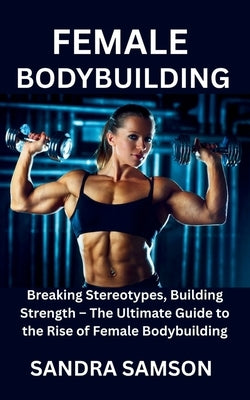 Female Bodybuilding: Breaking Stereotypes, Building Strength - The Ultimate Guide to the Rise of Female Bodybuilding by Samson, Sandra