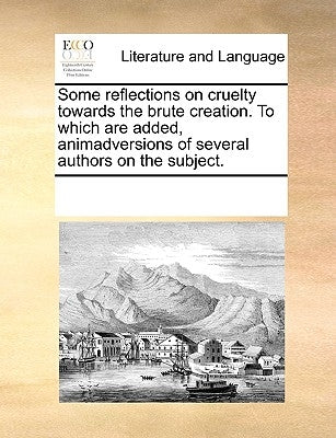 Some Reflections on Cruelty Towards the Brute Creation. to Which Are Added, Animadversions of Several Authors on the Subject. by Multiple Contributors
