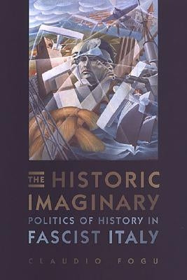 The Historic Imaginary: Politics of History in Fascist Italy by Fogu, Claudio
