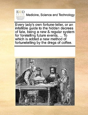 Every Lady's Own Fortune-Teller, or an Infallible Guide to the Hidden Decrees of Fate, Being a New & Regular System for Foretelling Future Events, ... by Multiple Contributors