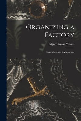 Organizing a Factory; How a Business is Organized by Woods, Clinton Edgar