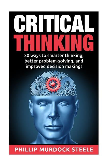Critical Thinking: 30 Ways to Smarter Thinking, Better Problem Solving And Improved Decison Making by Steele, Phillip Murdock