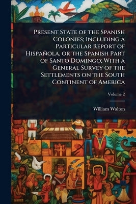 Present State of the Spanish Colonies; Including a Particular Report of Hispañola, or the Spanish Part of Santo Domingo; With a General Survey of the by Walton, William