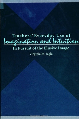 Teachers' Everyday Use of Imagination and Intuition: In Pursuit of the Elusive Image by Jagla, Virginia M.