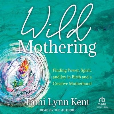 Wild Mothering: Finding Power, Spirit, and Joy in Birth and a Creative Motherhood by Kent, Tami Lynn