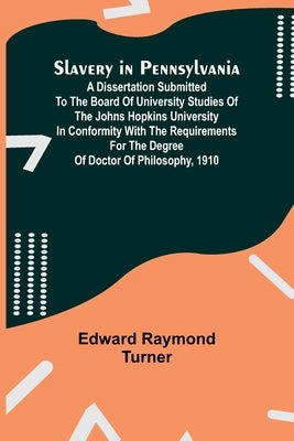 Slavery in Pennsylvania; A Dissertation Submitted to the Board of University Studies of the Johns Hopkins University in Conformity with the Requiremen by Turner, Edward Raymond