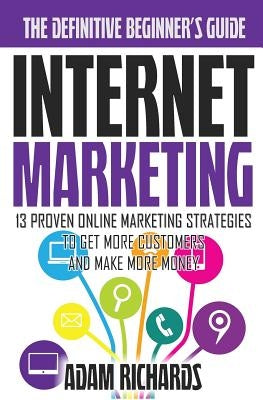 Internet Marketing: The Definitive Beginner's Guide: 13 Proven Online Marketing Strategies To Get More Customers And Make More Money by Richards, Adam