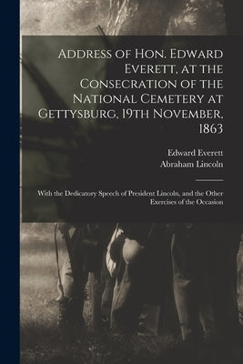 Address of Hon. Edward Everett, at the Consecration of the National Cemetery at Gettysburg, 19th November, 1863: With the Dedicatory Speech of Preside by Everett, Edward 1794-1865
