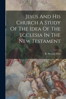 Jesus And His Church A Study Of The Idea Of The Ecclesia In The New Testament by Flew, R. Newton