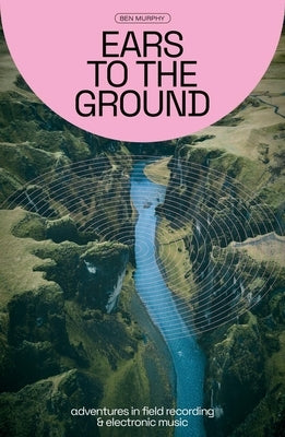 Ears to the Ground: Adventures in Field Recording and Electronic Music by Murphy, Ben