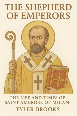 The Shepherd of Emperors: The Life and Times of Saint Ambrose of Milan by Brooks, Tyler