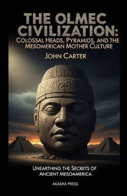 The Olmec Civilization: Colossal Heads, Pyramids, and the Mesoamerican Mother Culture: Unearthing the Secrets of Ancient Mesoamerica by Carter, John