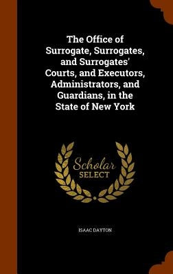 The Office of Surrogate, Surrogates, and Surrogates' Courts, and Executors, Administrators, and Guardians, in the State of New York by Dayton, Isaac