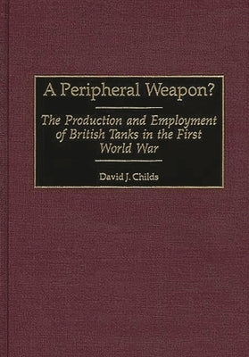 A Peripheral Weapon?: The Production and Employment of British Tanks in the First World War by Childs, David J.