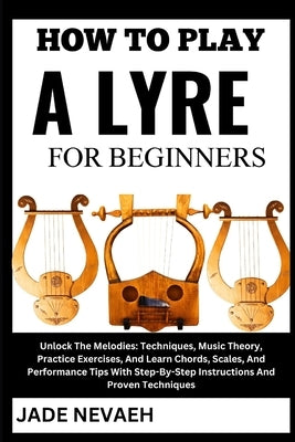 How to Play a Lyre for Beginners: Unlock The Melodies: Techniques, Music Theory, Practice Exercises, And Learn Chords, Scales, And Performance Tips Wi by Nevaeh, Jade