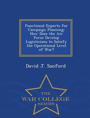 Functional Experts for Campaign Planning: How Does the Air Force Develop Logisticians to Satisfy the Operational Level of War? - War College Series by Sanford, David J.
