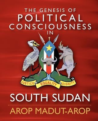 The Genesis of Political Consciousness in South Sudan by Arop, Arop Madut