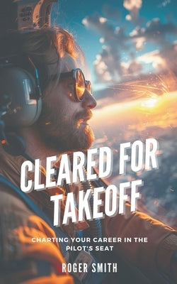 Cleared for Takeoff: Charting Your Path in the Pilot's Seat by Smith, Roger