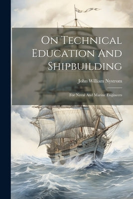 On Technical Education And Shipbuilding: For Naval And Marine Engineers by Nystrom, John William
