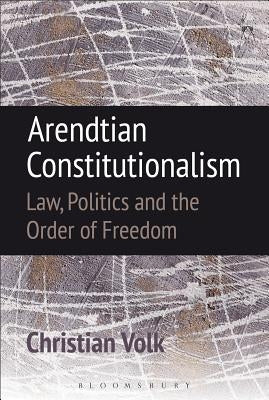 Arendtian Constitutionalism: Law, Politics and the Order of Freedom by Volk, Christian