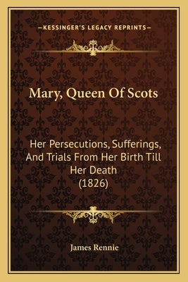 Mary, Queen Of Scots: Her Persecutions, Sufferings, And Trials From Her Birth Till Her Death (1826) by Rennie, James