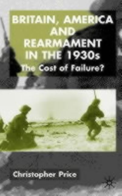 Britain, America and Rearmament in the 1930s: The Cost of Failure by Price, C.