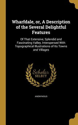 Wharfdale, or, A Description of the Several Delightful Features: Of That Extensive, Splendid and Fascinating Valley, Interspersed With Topographical I by Anonymous