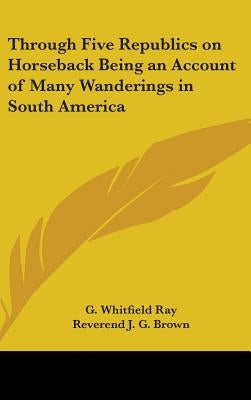Through Five Republics on Horseback Being an Account of Many Wanderings in South America by Ray, G. Whitfield