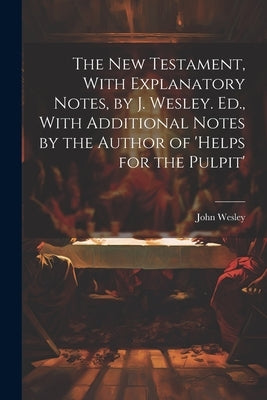 The New Testament, With Explanatory Notes, by J. Wesley. Ed., With Additional Notes by the Author of 'helps for the Pulpit' by Wesley, John