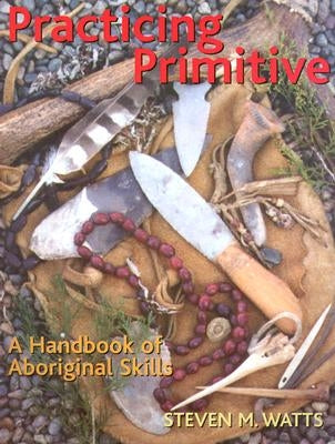 Practicing Primitive: A Handbook of Aboriginal Skills by Watts, Steven