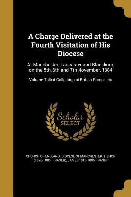A Charge Delivered at the Fourth Visitation of His Diocese: At Manchester, Lancaster and Blackburn, on the 5th, 6th and 7th November, 1884; Volume Tal by Church of England Diocese of Manchester