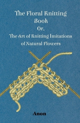 The Floral Knitting Book - Or, The Art of Knitting Imitations of Natural Flowers by Anon