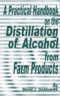 A Practical Handbook on the Distillation of Alcohol from Farm Products by Goldsmith, David J.