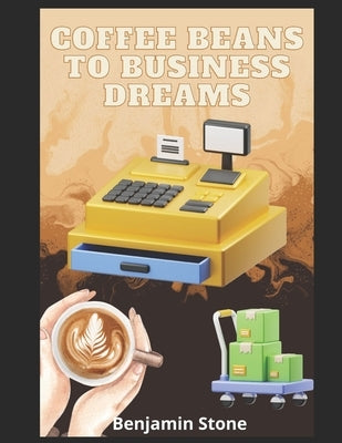 Coffee Beans to Business Dreams: A Comprehensive Guide to Launching Your Own Cafe by Stone, Benjamin