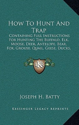 How To Hunt And Trap: Containing Full Instructions For Hunting The Buffalo, Elk, Moose, Deer, Antelope, Bear, Fox, Grouse, Quail, Geese, Duc by Batty, Joseph H.
