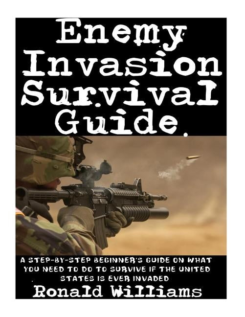 Enemy Invasion Survival Guide: A Step-By-Step Beginner's Guide On What You Need To Do To Survive If The United States Is Ever Invaded by Williams, Ronald
