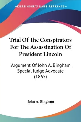 Trial Of The Conspirators For The Assassination Of President Lincoln: Argument Of John A. Bingham, Special Judge Advocate (1865) by Bingham, John A.