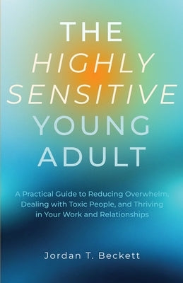 The Highly Sensitive Young Adult: A Practical Guide to Reducing Overwhelm, Dealing with Toxic People, and Thriving in Your Work and Relationships by Beckett, Jordan T.