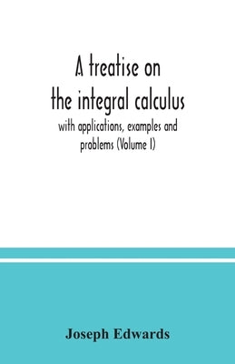A treatise on the integral calculus; with applications, examples and problems (Volume I) by Edwards, Joseph