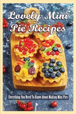 Lovely Mini Pie Recipes: Everything You Need To Know About Making Mini Pies: How To Make Delicious And Yummy Homemade Mini Pies by Papenfuss, Glynis