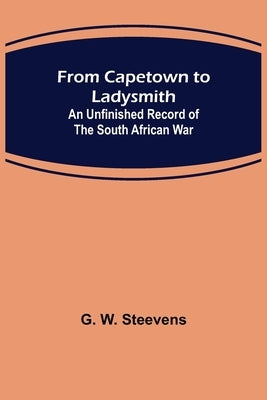 From Capetown to Ladysmith: An Unfinished Record of the South African War by W. Steevens, G.